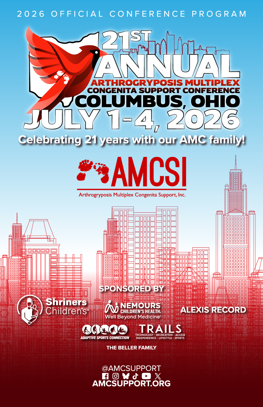 Official cover of the 2026 AMCSI Conference Program for the 21st Annual Arthrogryposis Multiplex Congenita Support Conference, taking place July 1–4, 2026, in Columbus, Ohio. The cover features a striking red cardinal graphic layered over the outline of the state of Ohio, representing the conference host state. Bold typography highlights the event title, "21st Annual Arthrogryposis Multiplex Congenita Support Conference," along with the conference dates and location. A detailed red line-art illustration of the Columbus skyline rises from the bottom of the design against a blue-to-white gradient background. Centered on the cover is the AMCSI (Arthrogryposis Multiplex Congenita Support, Inc.) logo and the message, "Celebrating 21 years with our AMC family!" Sponsor logos include Shriners Children's, Nemours Children's Health, Adaptive Sports Connection, TRAILS Adaptive Recreation, Alexis Record, and The Beller Family. The cover also features AMCSI's website, AMCSupport.org, and social media channels. The annual AMCSI Conference brings together individuals with Arthrogryposis Multiplex Congenita (AMC), families, caregivers, medical professionals, researchers, therapists, and advocates for education, support, networking, adaptive recreation, community building, and the sharing of lived experiences. The event serves as one of the largest gatherings focused on AMC awareness, resources, and support for the global AMC community.